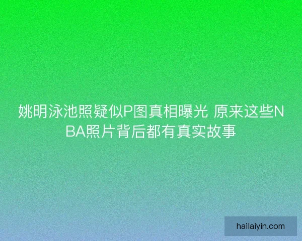 姚明泳池照疑似P图真相曝光 原来这些NBA照片背后都有真实故事 姚明泳池照疑似P图真相曝光 原来这些NBA照片背后都有真实故事