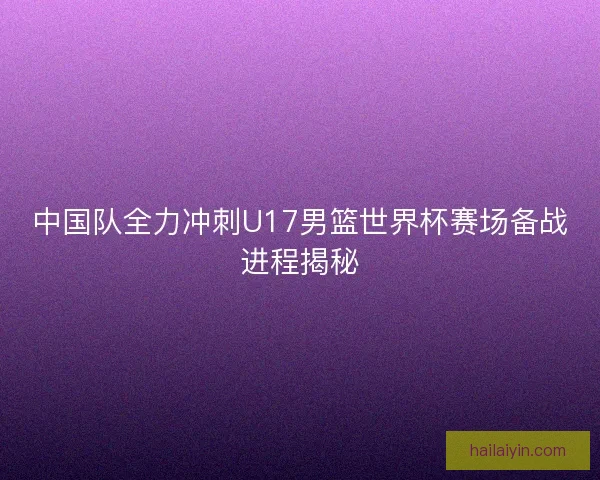 中国队全力冲刺U17男篮世界杯赛场备战进程揭秘