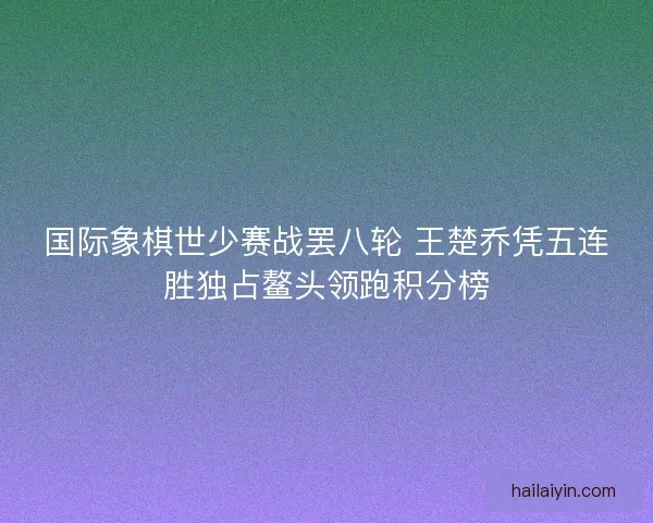 国际象棋世少赛战罢八轮 王楚乔凭五连胜独占鳌头领跑积分榜