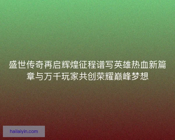 盛世传奇再启辉煌征程谱写英雄热血新篇章与万千玩家共创荣耀巅峰梦想